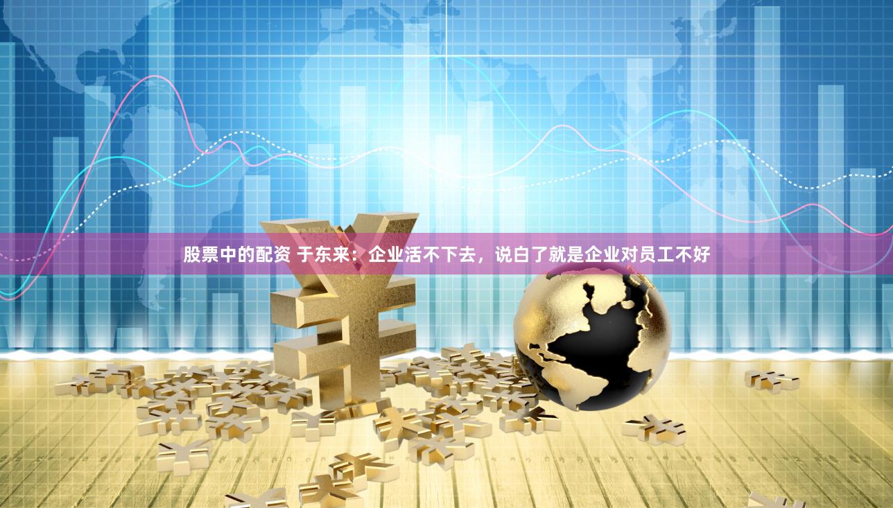 股票中的配资 于东来：企业活不下去，说白了就是企业对员工不好