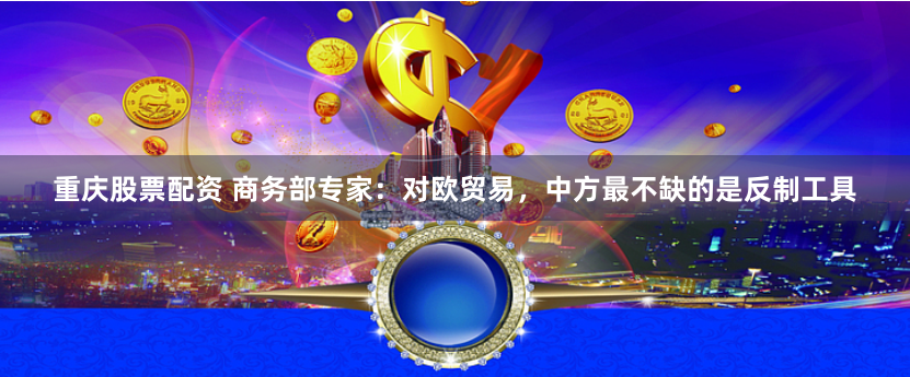 重庆股票配资 商务部专家：对欧贸易，中方最不缺的是反制工具