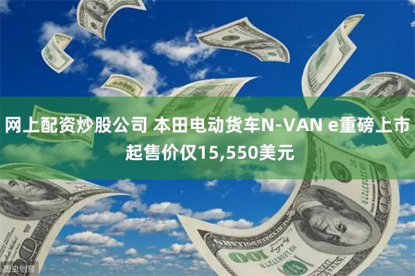 网上配资炒股公司 本田电动货车N-VAN e重磅上市 起售价仅15,550美元
