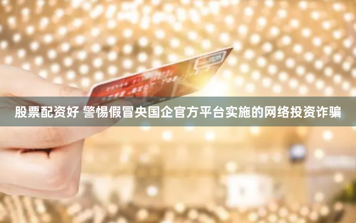 股票配资好 警惕假冒央国企官方平台实施的网络投资诈骗
