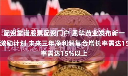 配资靠谱股票配资门户 恩华药业发布新一期股权激励计划 未来三年净利润复合增长率需达15%以上