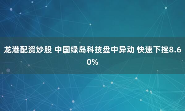 龙港配资炒股 中国绿岛科技盘中异动 快速下挫8.60%