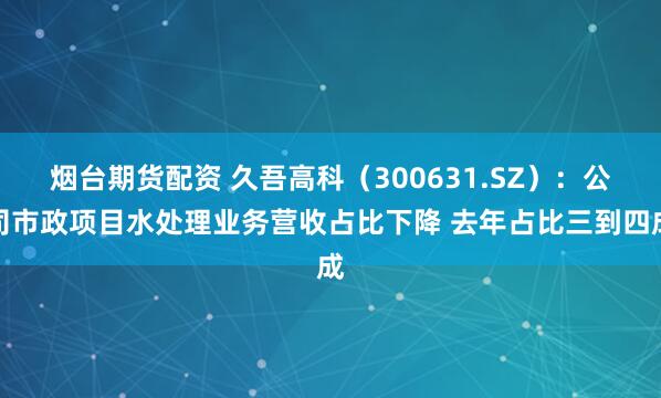 烟台期货配资 久吾高科（300631.SZ）：公司市政项目水处理业务营收占比下降 去年占比三到四成