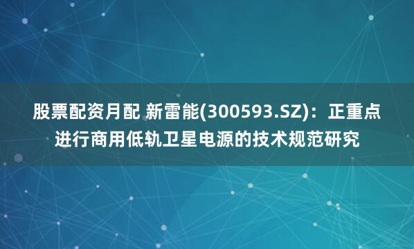 股票配资月配 新雷能(300593.SZ)：正重点进行商用低轨卫星电源的技术规范研究
