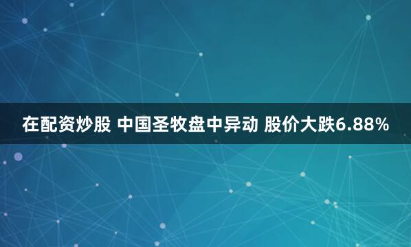 在配资炒股 中国圣牧盘中异动 股价大跌6.88%