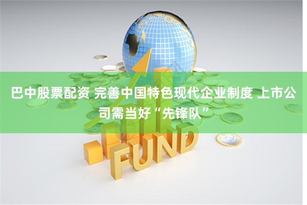 巴中股票配资 完善中国特色现代企业制度 上市公司需当好“先锋队”
