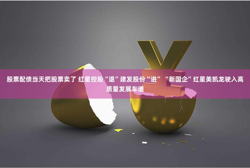 股票配债当天把股票卖了 红星控股“退”建发股份“进” “新国企”红星美凯龙驶入高质量发展车道