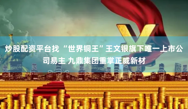 炒股配资平台找 “世界铜王”王文银旗下唯一上市公司易主 九鼎集团重掌正威新材