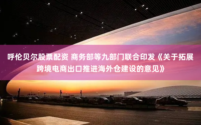 呼伦贝尔股票配资 商务部等九部门联合印发《关于拓展跨境电商出口推进海外仓建设的意见》