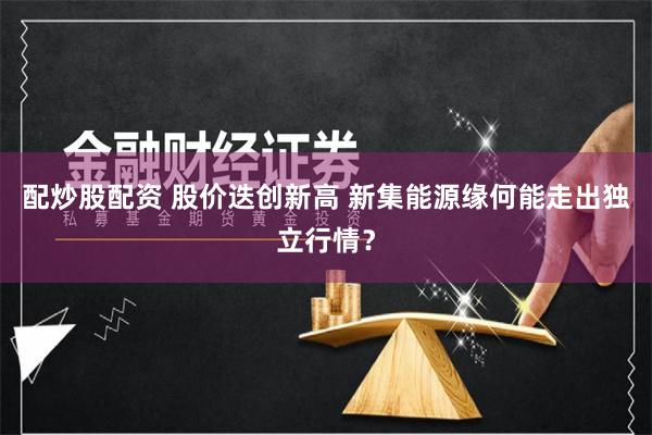 配炒股配资 股价迭创新高 新集能源缘何能走出独立行情？