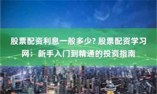 股票配资利息一般多少? 股票配资学习网：新手入门到精通的投资指南