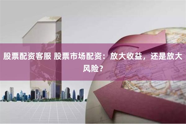 股票配资客服 股票市场配资：放大收益，还是放大风险？