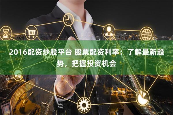 2016配资炒股平台 股票配资利率：了解最新趋势，把握投资机会