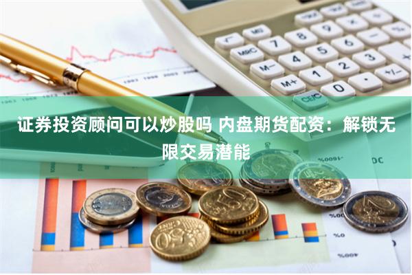 证券投资顾问可以炒股吗 内盘期货配资：解锁无限交易潜能