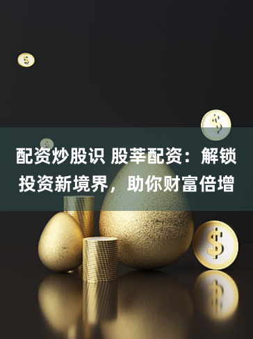 配资炒股识 股莘配资：解锁投资新境界，助你财富倍增