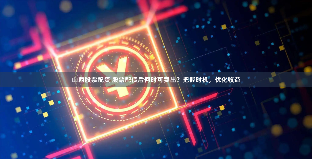 山西股票配资 股票配债后何时可卖出？把握时机，优化收益