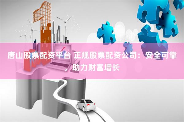 唐山股票配资平台 正规股票配资公司：安全可靠，助力财富增长