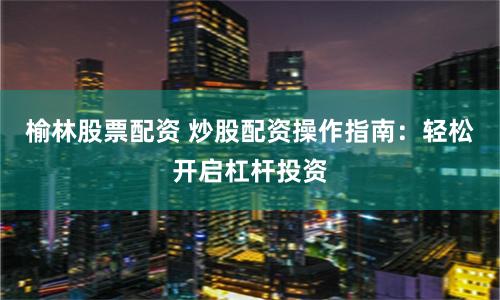 榆林股票配资 炒股配资操作指南：轻松开启杠杆投资