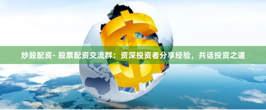炒股配资- 股票配资交流群：资深投资者分享经验，共话投资之道