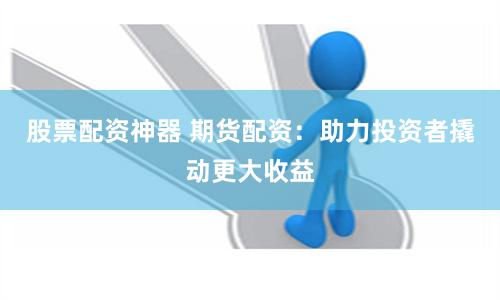 股票配资神器 期货配资：助力投资者撬动更大收益