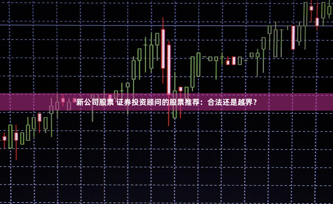 新公司股票 证券投资顾问的股票推荐：合法还是越界？