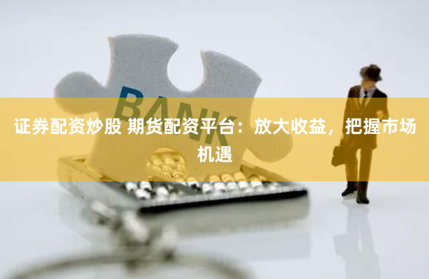 证券配资炒股 期货配资平台:放大收益,把握市场机遇