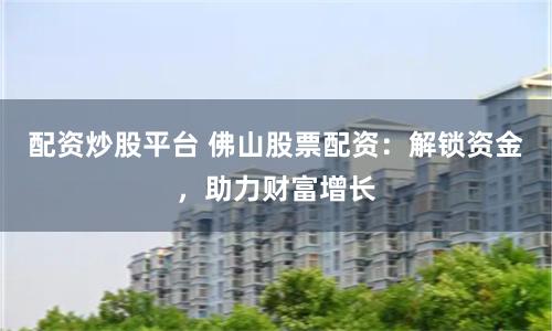 配资炒股平台 佛山股票配资：解锁资金，助力财富增长