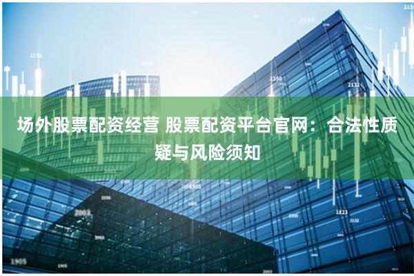 场外股票配资经营 股票配资平台官网:合法性质疑与风险须知