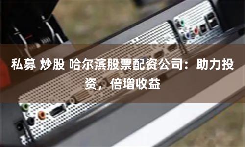 私募 炒股 哈尔滨股票配资公司：助力投资，倍增收益
