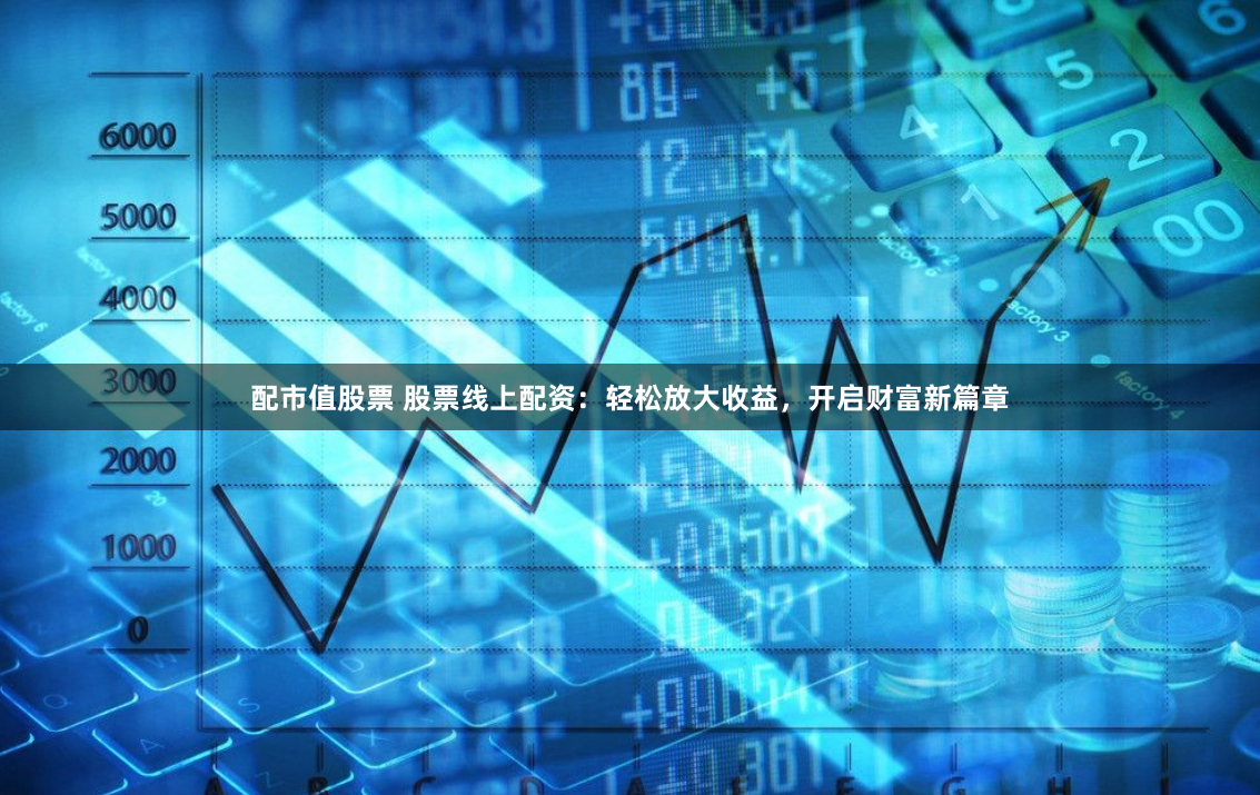 配市值股票 股票线上配资：轻松放大收益，开启财富新篇章