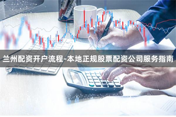 兰州配资开户流程-本地正规股票配资公司服务指南