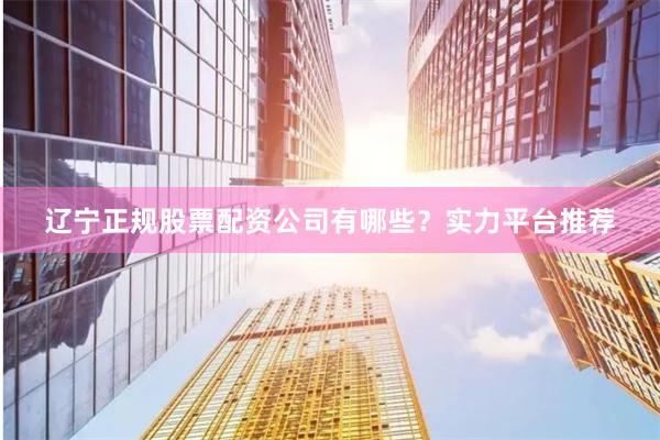 辽宁正规股票配资公司有哪些？实力平台推荐