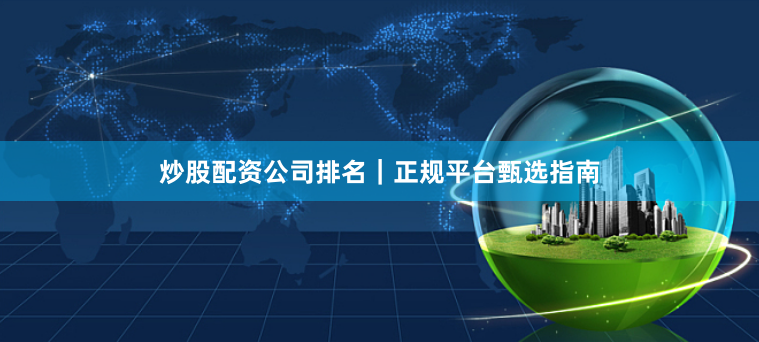 炒股配资公司排名｜正规平台甄选指南